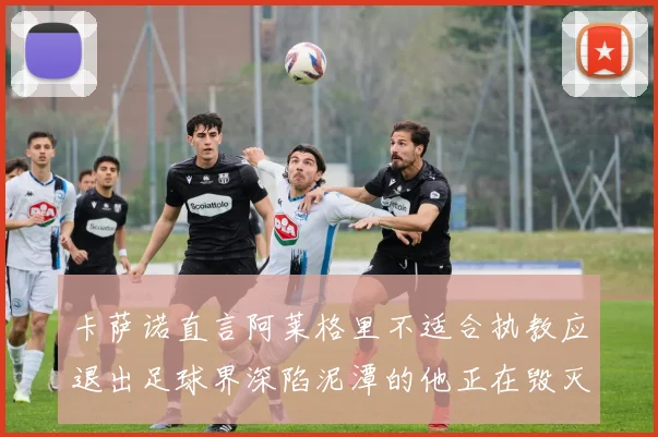 卡萨诺直言阿莱格里不适合执教应退出足球界深陷泥潭的他正在毁灭足球魅力
