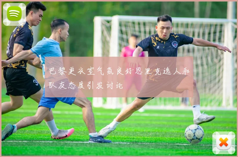 巴黎更衣室气氛良好恩里克选人和队友态度引发讨论