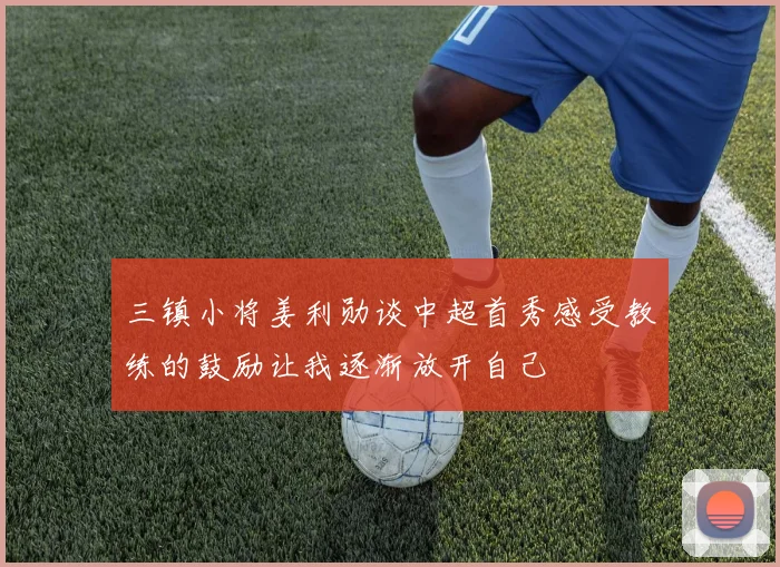 三镇小将姜利勋谈中超首秀感受教练的鼓励让我逐渐放开自己