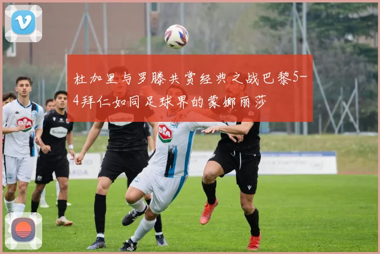 杜加里与罗滕共赏经典之战巴黎5-4拜仁如同足球界的蒙娜丽莎