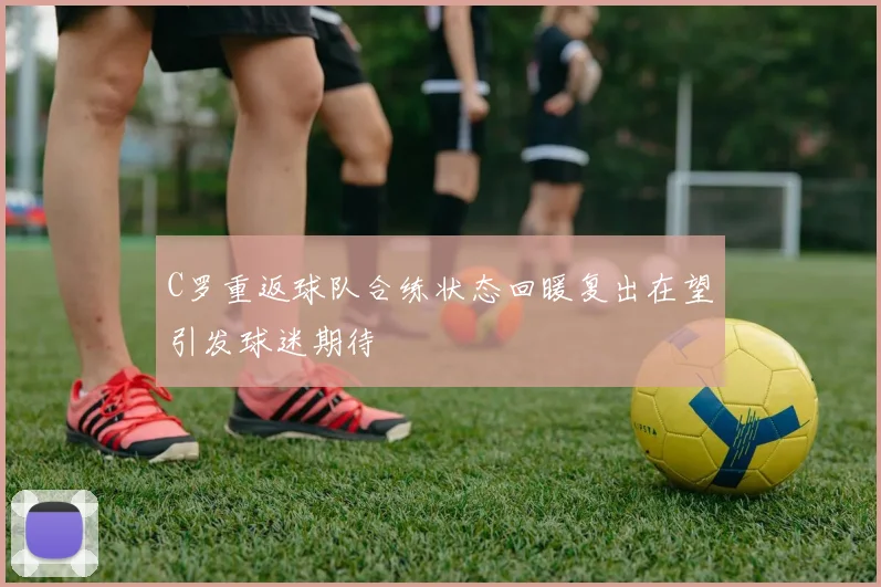 C罗重返球队合练状态回暖复出在望引发球迷期待