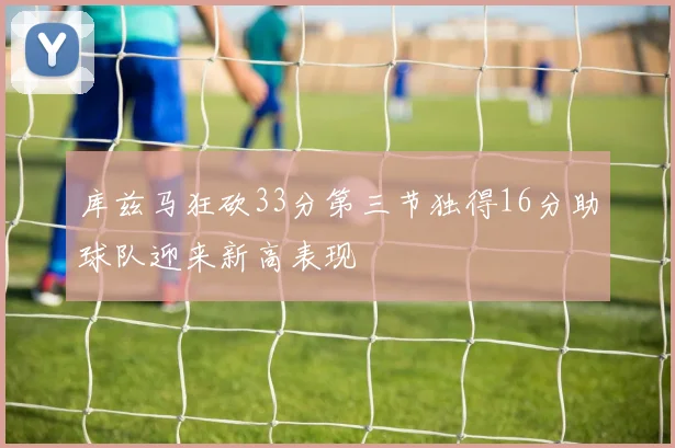 库兹马狂砍33分第三节独得16分助球队迎来新高表现