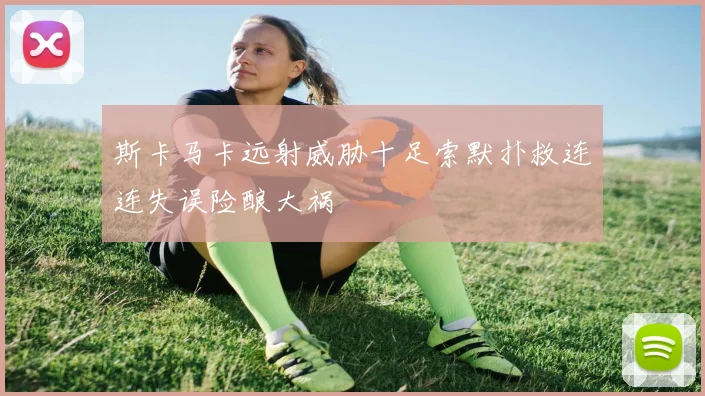 斯卡马卡远射威胁十足索默扑救连连失误险酿大祸