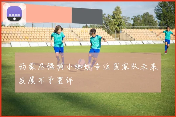 西蒙尼强调小蜘蛛专注国家队未来发展不予置评