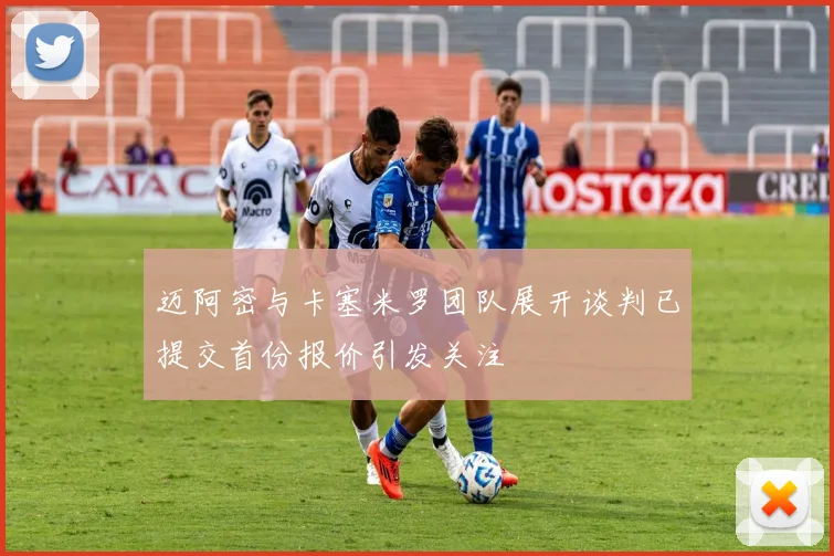迈阿密与卡塞米罗团队展开谈判已提交首份报价引发关注