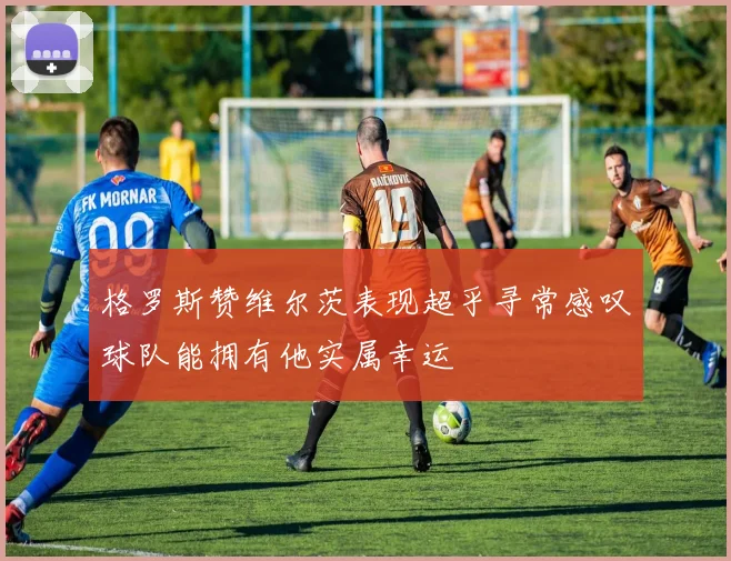 格罗斯赞维尔茨表现超乎寻常感叹球队能拥有他实属幸运