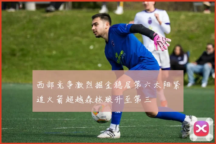 西部竞争激烈掘金稳居第六太阳紧追火箭超越森林狼升至第三