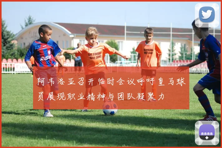 阿韦洛亚召开临时会议呼吁皇马球员展现职业精神与团队凝聚力