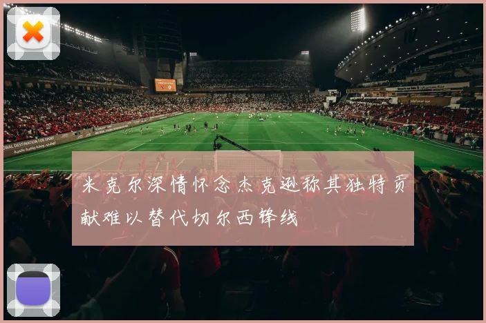 米克尔深情怀念杰克逊称其独特贡献难以替代切尔西锋线