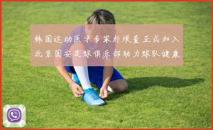 韩国运动医学专家朴垠奎正式加入北京国安足球俱乐部助力球队健康发展