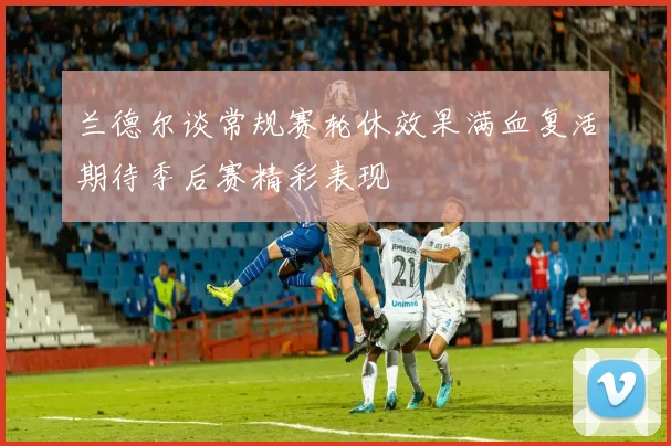 兰德尔谈常规赛轮休效果满血复活期待季后赛精彩表现