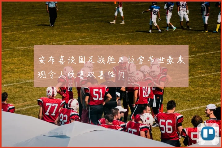 安布喜谈国足战胜库拉索韦世豪表现令人欣喜双喜临门