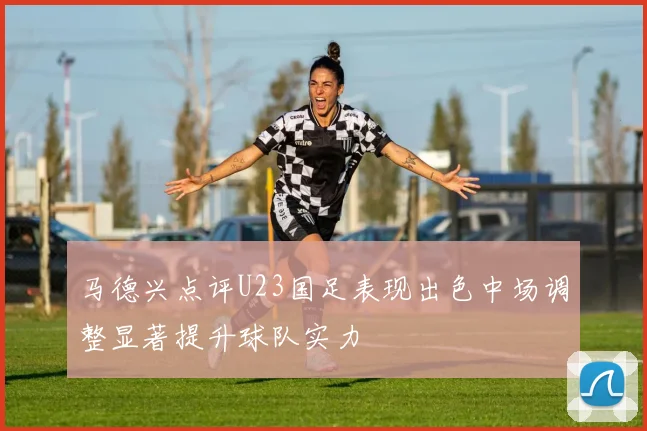 马德兴点评U23国足表现出色中场调整显著提升球队实力