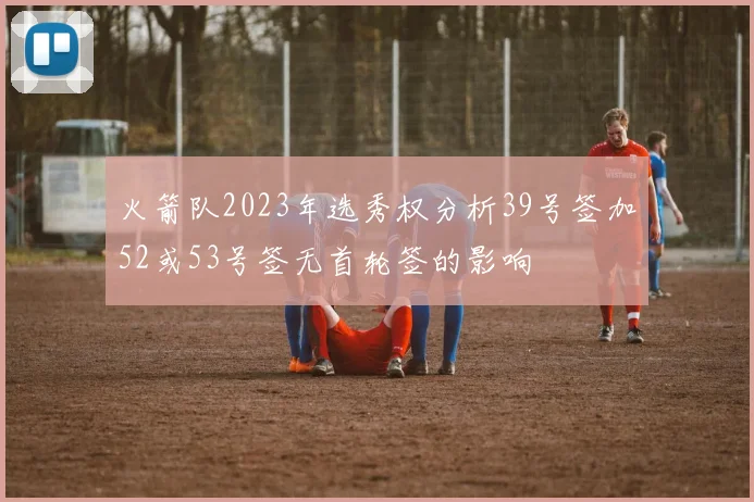 火箭队2023年选秀权分析39号签加52或53号签无首轮签的影响