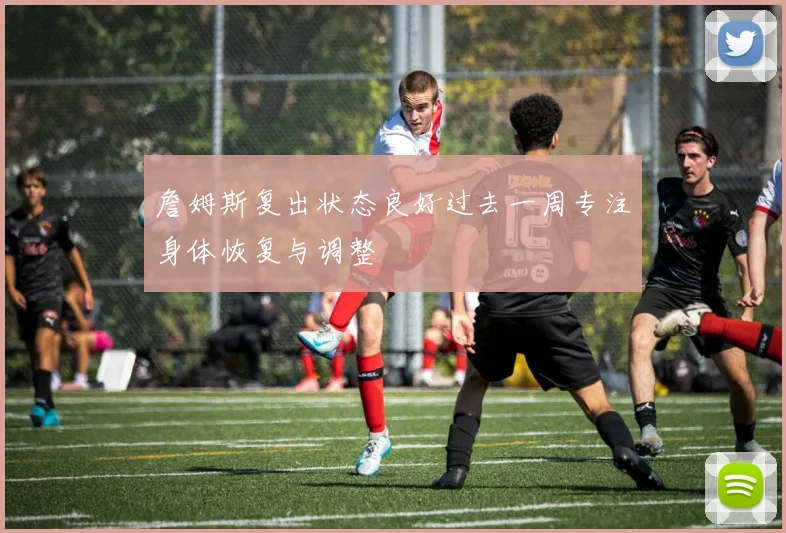 詹姆斯复出状态良好过去一周专注身体恢复与调整