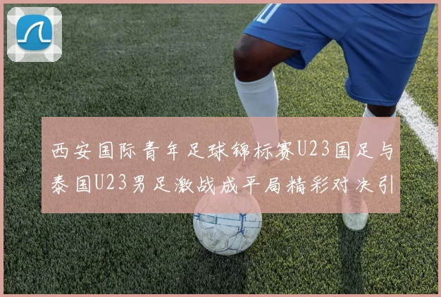 西安国际青年足球锦标赛U23国足与泰国U23男足激战成平局精彩对决引人关注