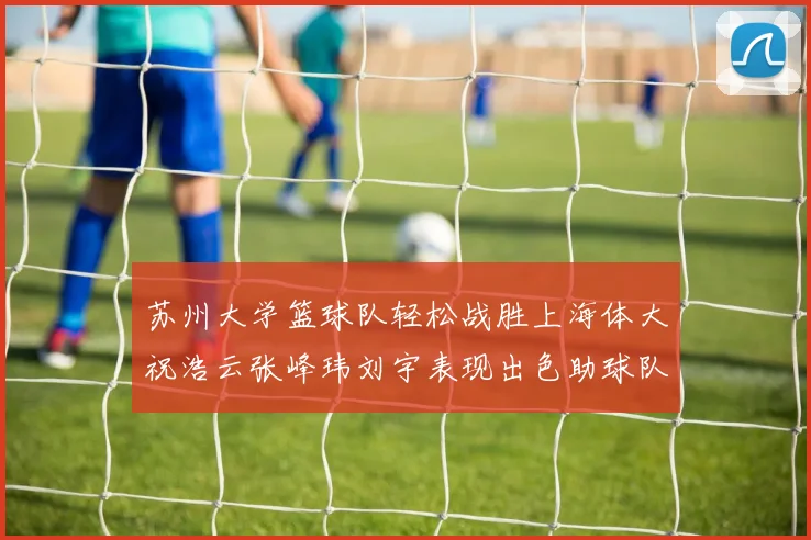 苏州大学篮球队轻松战胜上海体大祝浩云张峰玮刘宇表现出色助球队获胜