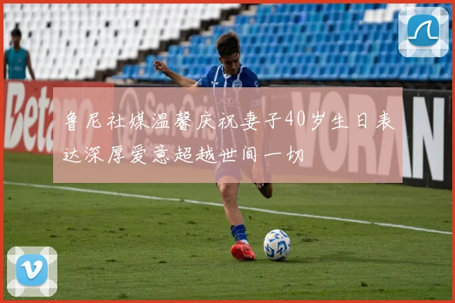 鲁尼社媒温馨庆祝妻子40岁生日表达深厚爱意超越世间一切