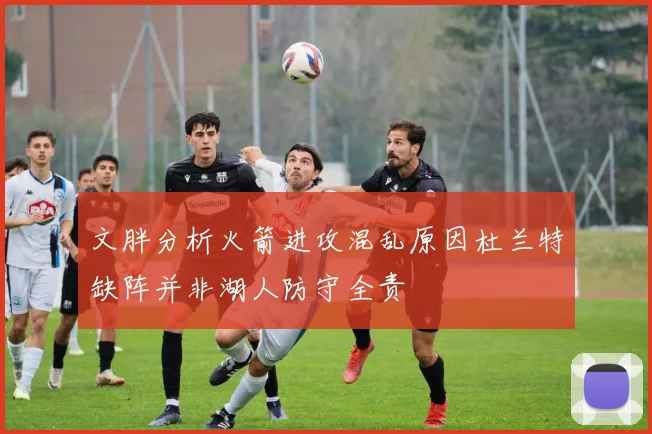 文胖分析火箭进攻混乱原因杜兰特缺阵并非湖人防守全责