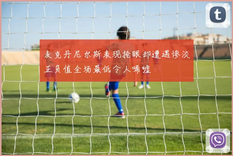 麦克丹尼尔斯表现抢眼却遭遇惨淡正负值全场最低令人唏嘘