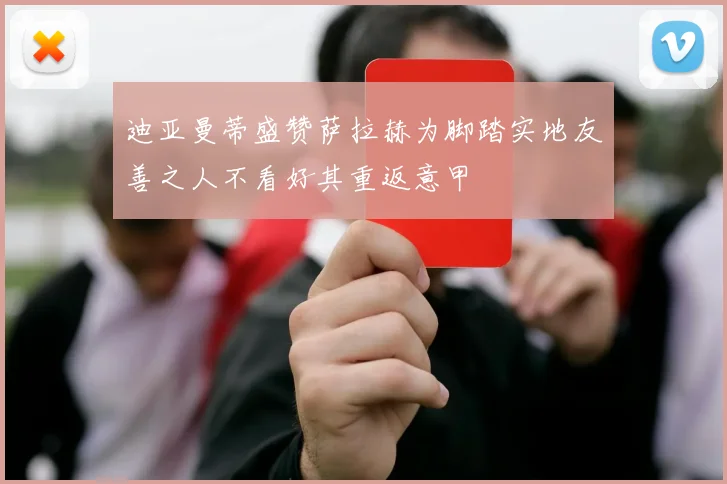 迪亚曼蒂盛赞萨拉赫为脚踏实地友善之人不看好其重返意甲