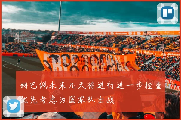 姆巴佩未来几天将进行进一步检查优先考虑为国家队出战