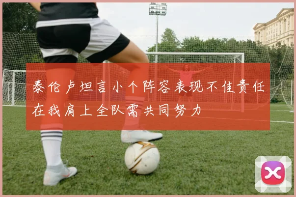 泰伦卢坦言小个阵容表现不佳责任在我肩上全队需共同努力