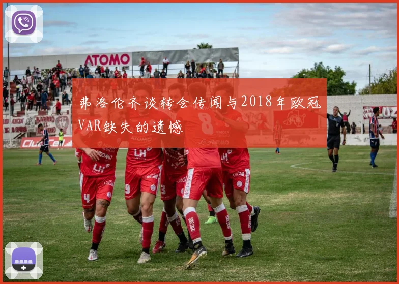 弗洛伦齐谈转会传闻与2018年欧冠VAR缺失的遗憾