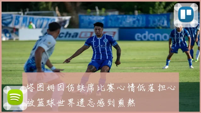 塔图姆因伤缺席比赛心情低落担心被篮球世界遗忘感到煎熬