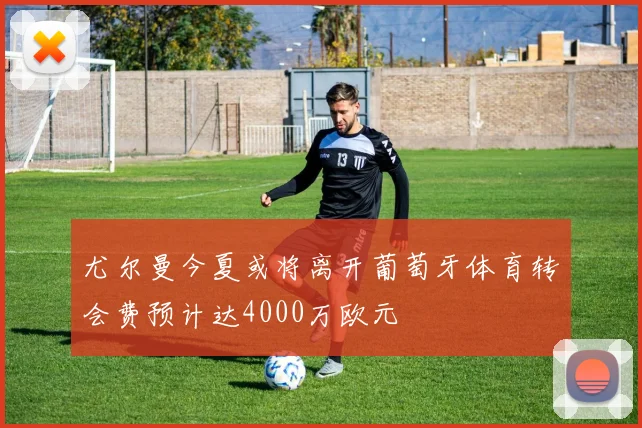 尤尔曼今夏或将离开葡萄牙体育转会费预计达4000万欧元