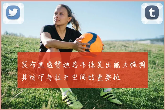 莫布里盛赞迪恩韦德复出能力强调其防守与拉开空间的重要性