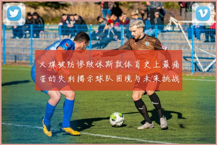 火煤破防惨败休斯敦体育史上最痛苦的失利揭示球队困境与未来挑战