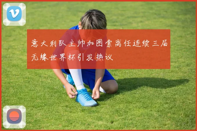 意大利队主帅加图索离任连续三届无缘世界杯引发热议
