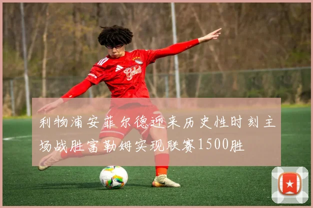 利物浦安菲尔德迎来历史性时刻主场战胜富勒姆实现联赛1500胜