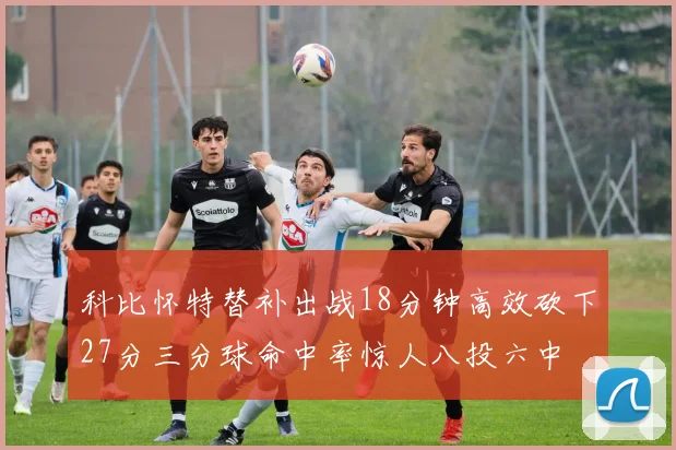科比怀特替补出战18分钟高效砍下27分三分球命中率惊人八投六中