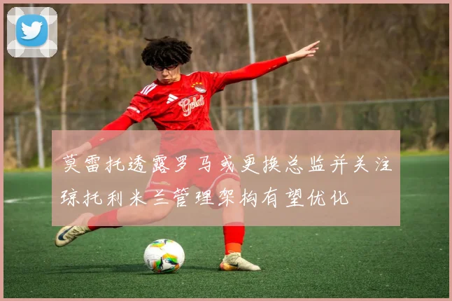 莫雷托透露罗马或更换总监并关注琼托利米兰管理架构有望优化