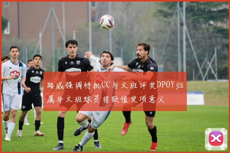 路威强调特批CC与文班评奖DPOY归属非文班球员将贬值奖项意义