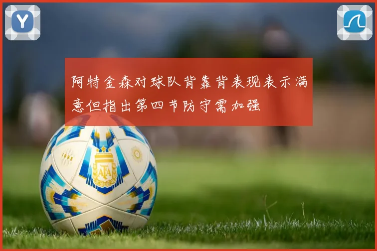 阿特金森对球队背靠背表现表示满意但指出第四节防守需加强