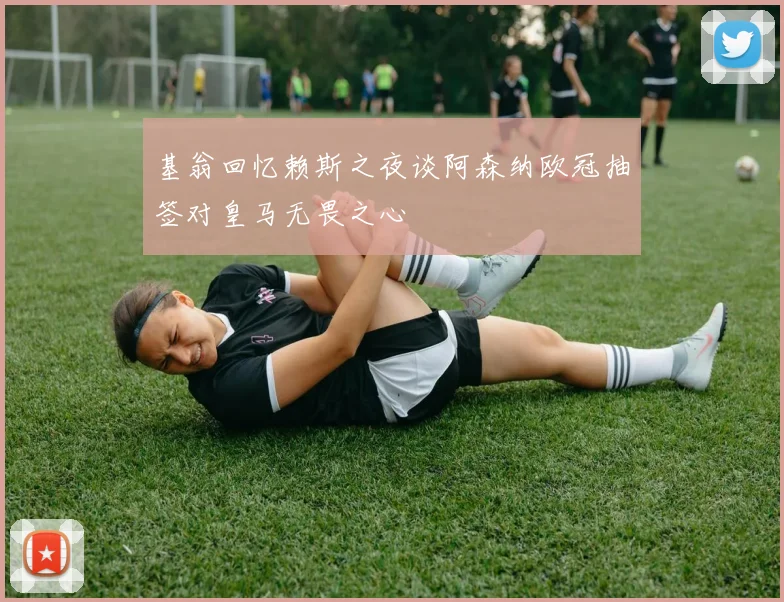基翁回忆赖斯之夜谈阿森纳欧冠抽签对皇马无畏之心