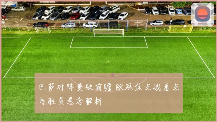 巴萨对阵曼联前瞻 欧冠焦点战看点与胜负悬念解析