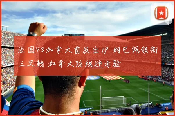 法国vs加拿大首发出炉 姆巴佩领衔三叉戟 加拿大防线迎考验