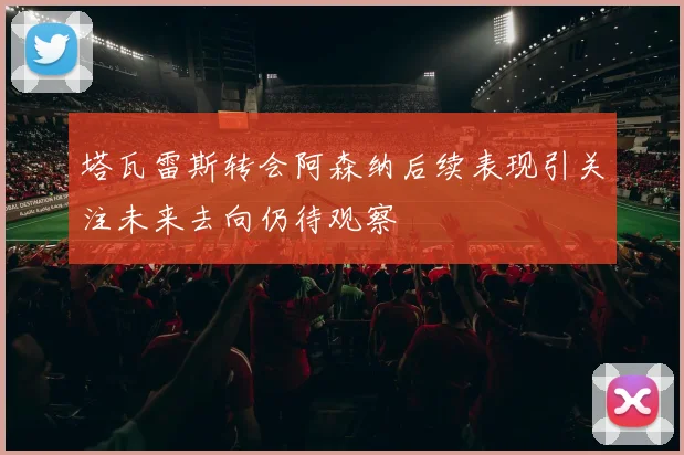 塔瓦雷斯转会阿森纳后续表现引关注未来去向仍待观察