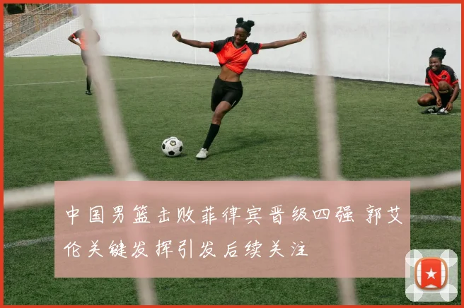 中国男篮击败菲律宾晋级四强 郭艾伦关键发挥引发后续关注