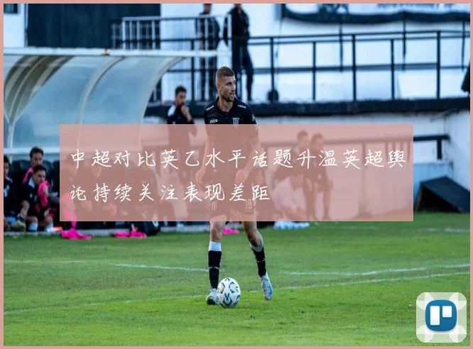 中超对比英乙水平话题升温英超舆论持续关注表现差距