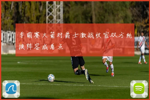 季前赛火箭对爵士激战收官双方轮换阵容成看点