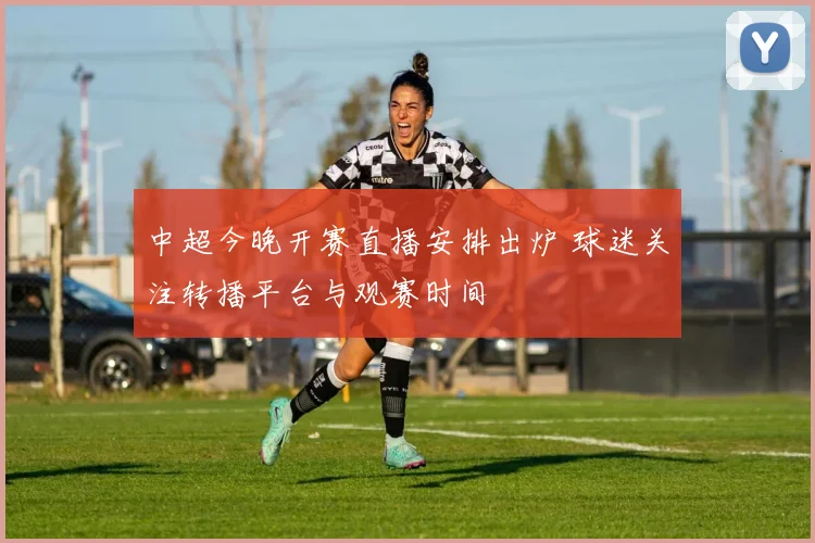 中超今晚开赛直播安排出炉 球迷关注转播平台与观赛时间