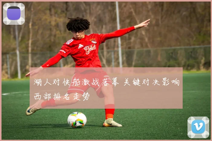 湖人对快船激战落幕 关键对决影响西部排名走势