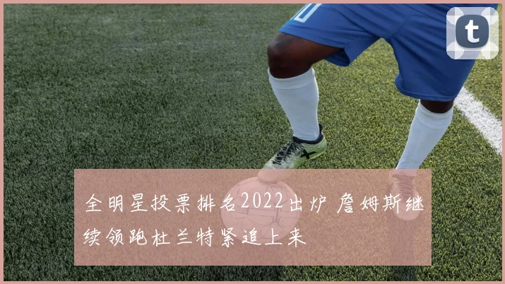 全明星投票排名2022出炉 詹姆斯继续领跑杜兰特紧追上来