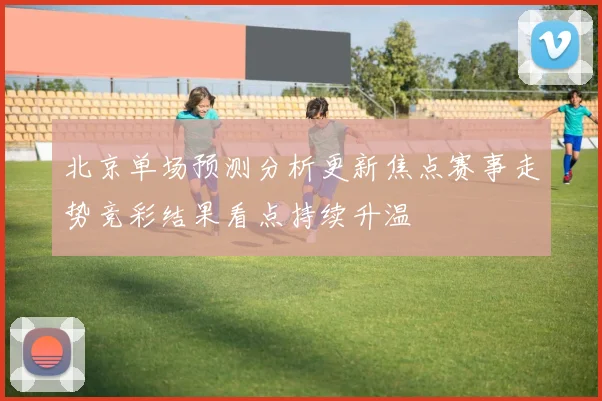 北京单场预测分析更新焦点赛事走势竞彩结果看点持续升温