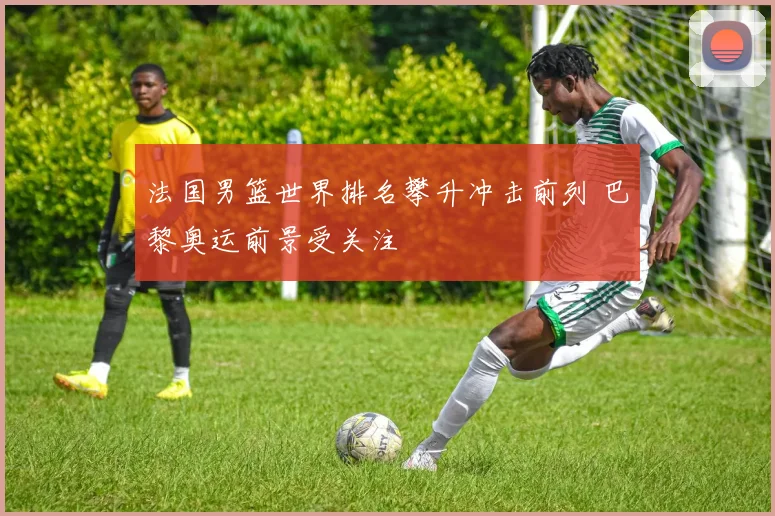 法国男篮世界排名攀升冲击前列 巴黎奥运前景受关注